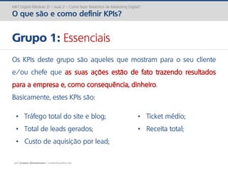 prof. Gustavo Zimmermann | contato@gust4vo.com
MKT Digital (Módulo 2) – Aula 2 – Como fazer Relatórios de Marketing Digital?
O que são e como definir KPIs?
Grupo 1: Essenciais
Os KPIs deste grupo são aqueles que mostram para o seu cliente
e/ou chefe que as suas ações estão de fato trazendo resultados
para a empresa e, como consequência, dinheiro.
Basicamente, estes KPIs são:
• Tráfego total do site e blog;
• Total de leads gerados;
• Custo de aquisição por lead;
• Ticket médio;
• Receita total;
 