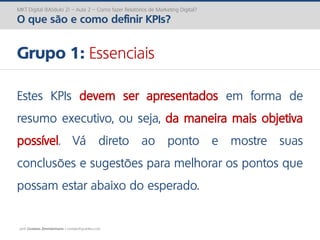 prof. Gustavo Zimmermann | contato@gust4vo.com
MKT Digital (Módulo 2) – Aula 2 – Como fazer Relatórios de Marketing Digital?
O que são e como definir KPIs?
Grupo 1: Essenciais
Estes KPIs devem ser apresentados em forma de
resumo executivo, ou seja, da maneira mais objetiva
possível. Vá direto ao ponto e mostre suas
conclusões e sugestões para melhorar os pontos que
possam estar abaixo do esperado.
 