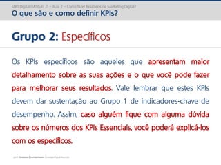 prof. Gustavo Zimmermann | contato@gust4vo.com
MKT Digital (Módulo 2) – Aula 2 – Como fazer Relatórios de Marketing Digital?
O que são e como definir KPIs?
Grupo 2: Específicos
Os KPIs específicos são aqueles que apresentam maior
detalhamento sobre as suas ações e o que você pode fazer
para melhorar seus resultados. Vale lembrar que estes KPIs
devem dar sustentação ao Grupo 1 de indicadores-chave de
desempenho. Assim, caso alguém fique com alguma dúvida
sobre os números dos KPIs Essenciais, você poderá explicá-los
com os específicos.
 