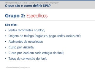 prof. Gustavo Zimmermann | contato@gust4vo.com
MKT Digital (Módulo 2) – Aula 2 – Como fazer Relatórios de Marketing Digital?
O que são e como definir KPIs?
Grupo 2: Específicos
São eles:
• Visitas recorrentes no blog;
• Origem do tráfego (orgânico, pago, redes sociais etc);
• Assinantes da newsletter;
• Custo por visitante;
• Custo por lead em cada estágio do funil;
• Taxas de conversão do funil.
 