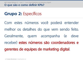 prof. Gustavo Zimmermann | contato@gust4vo.com
MKT Digital (Módulo 2) – Aula 2 – Como fazer Relatórios de Marketing Digital?
O que são e como definir KPIs?
Grupo 2: Específicos
Com estes números você poderá entender
melhor os detalhes do que vem sendo feito.
Geralmente, quem acompanha (e deve
receber) estes números são coordenadores e
gerentes de equipes de marketing digital.
 