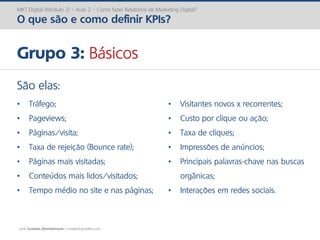 prof. Gustavo Zimmermann | contato@gust4vo.com
MKT Digital (Módulo 2) – Aula 2 – Como fazer Relatórios de Marketing Digital?
O que são e como definir KPIs?
Grupo 3: Básicos
São elas:
• Tráfego;
• Pageviews;
• Páginas/visita;
• Taxa de rejeição (Bounce rate);
• Páginas mais visitadas;
• Conteúdos mais lidos/visitados;
• Tempo médio no site e nas páginas;
• Visitantes novos x recorrentes;
• Custo por clique ou ação;
• Taxa de cliques;
• Impressões de anúncios;
• Principais palavras-chave nas buscas
orgânicas;
• Interações em redes sociais.
 