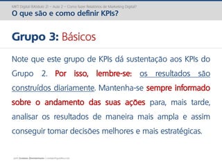 prof. Gustavo Zimmermann | contato@gust4vo.com
MKT Digital (Módulo 2) – Aula 2 – Como fazer Relatórios de Marketing Digital?
O que são e como definir KPIs?
Grupo 3: Básicos
Note que este grupo de KPIs dá sustentação aos KPIs do
Grupo 2. Por isso, lembre-se: os resultados são
construídos diariamente. Mantenha-se sempre informado
sobre o andamento das suas ações para, mais tarde,
analisar os resultados de maneira mais ampla e assim
conseguir tomar decisões melhores e mais estratégicas.
 