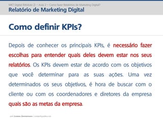 prof. Gustavo Zimmermann | contato@gust4vo.com
MKT Digital (Módulo 2) – Aula 2 – Como fazer Relatórios de Marketing Digital?
Relatório de Marketing Digital
Como definir KPIs?
Depois de conhecer os principais KPIs, é necessário fazer
escolhas para entender quais deles devem estar nos seus
relatórios. Os KPIs devem estar de acordo com os objetivos
que você determinar para as suas ações. Uma vez
determinados os seus objetivos, é hora de buscar com o
cliente ou com os coordenadores e diretores da empresa
quais são as metas da empresa.
 