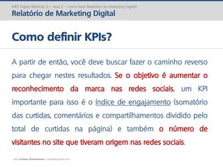 prof. Gustavo Zimmermann | contato@gust4vo.com
MKT Digital (Módulo 2) – Aula 2 – Como fazer Relatórios de Marketing Digital?
Relatório de Marketing Digital
Como definir KPIs?
A partir de então, você deve buscar fazer o caminho reverso
para chegar nestes resultados. Se o objetivo é aumentar o
reconhecimento da marca nas redes sociais, um KPI
importante para isso é o índice de engajamento (somatório
das curtidas, comentários e compartilhamentos dividido pelo
total de curtidas na página) e também o número de
visitantes no site que tiveram origem nas redes sociais.
 