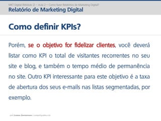 prof. Gustavo Zimmermann | contato@gust4vo.com
MKT Digital (Módulo 2) – Aula 2 – Como fazer Relatórios de Marketing Digital?
Relatório de Marketing Digital
Como definir KPIs?
Porém, se o objetivo for fidelizar clientes, você deverá
listar como KPI o total de visitantes recorrentes no seu
site e blog, e também o tempo médio de permanência
no site. Outro KPI interessante para este objetivo é a taxa
de abertura dos seus e-mails nas listas segmentadas, por
exemplo.
 