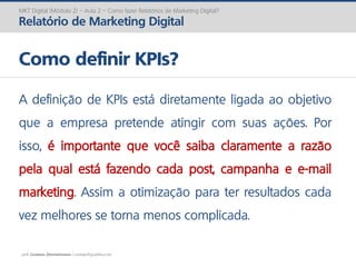 prof. Gustavo Zimmermann | contato@gust4vo.com
MKT Digital (Módulo 2) – Aula 2 – Como fazer Relatórios de Marketing Digital?
Relatório de Marketing Digital
Como definir KPIs?
A definição de KPIs está diretamente ligada ao objetivo
que a empresa pretende atingir com suas ações. Por
isso, é importante que você saiba claramente a razão
pela qual está fazendo cada post, campanha e e-mail
marketing. Assim a otimização para ter resultados cada
vez melhores se torna menos complicada.
 