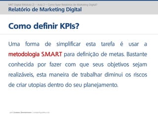 prof. Gustavo Zimmermann | contato@gust4vo.com
MKT Digital (Módulo 2) – Aula 2 – Como fazer Relatórios de Marketing Digital?
Relatório de Marketing Digital
Como definir KPIs?
Uma forma de simplificar esta tarefa é usar a
metodologia S.M.A.R.T para definição de metas. Bastante
conhecida por fazer com que seus objetivos sejam
realizáveis, esta maneira de trabalhar diminui os riscos
de criar utopias dentro do seu planejamento.
 