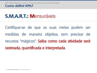 prof. Gustavo Zimmermann | contato@gust4vo.com
MKT Digital (Módulo 2) – Aula 2 – Como fazer Relatórios de Marketing Digital?
Como definir KPIs?
S.M.A.R.T.: Mensuráveis
Certifique-se de que as suas metas podem ser
medidas de maneira objetiva, sem precisar de
recursos “mágicos”. Saiba como cada atividade será
rastreada, quantificada e interpretada.
 