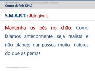 prof. Gustavo Zimmermann | contato@gust4vo.com
MKT Digital (Módulo 2) – Aula 2 – Como fazer Relatórios de Marketing Digital?
Como definir KPIs?
S.M.A.R.T.: Atingíveis
Mantenha os pés no chão. Como
falamos anteriormente, seja realista e
não planeje dar passos muito maiores
do que as pernas.
 