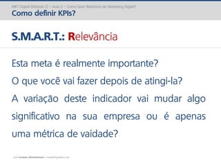 prof. Gustavo Zimmermann | contato@gust4vo.com
MKT Digital (Módulo 2) – Aula 2 – Como fazer Relatórios de Marketing Digital?
Como definir KPIs?
S.M.A.R.T.: Relevância
Esta meta é realmente importante?
O que você vai fazer depois de atingi-la?
A variação deste indicador vai mudar algo
significativo na sua empresa ou é apenas
uma métrica de vaidade?
 