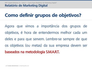 prof. Gustavo Zimmermann | contato@gust4vo.com
MKT Digital (Módulo 2) – Aula 2 – Como fazer Relatórios de Marketing Digital?
Relatório de Marketing Digital
Como definir grupos de objetivos?
Agora que vimos a importância dos grupos de
objetivos, é hora de entendermos melhor cada um
deles e para que servem. Lembre-se sempre de que
os objetivos (ou metas) da sua empresa devem ser
baseados na metodologia S.M.A.R.T..
 