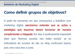 prof. Gustavo Zimmermann | contato@gust4vo.com
MKT Digital (Módulo 2) – Aula 2 – Como fazer Relatórios de Marketing Digital?
Relatório de Marketing Digital
Como definir grupos de objetivos?
A partir do momento em que começamos a trabalhar com
marketing digital, precisamos entender que as ações e
estratégias que traçamos devem funcionar de maneira
complementar e integrada. Por isso, é praticamente impossível
dizer que “tivemos sucesso nas redes sociais” se os
indicadores de sucesso do site ou blog continuam baixos,
pois uma coisa leva a outra.
 