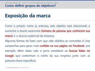 prof. Gustavo Zimmermann | contato@gust4vo.com
MKT Digital (Módulo 2) – Aula 2 – Como fazer Relatórios de Marketing Digital?
Como definir grupos de objetivos?
Exposição da marca
Como o próprio nome já antecipa, este objetivo está relacionado à
aumentar o brand awareness (número de pessoas que conhecem sua
marca) e o alcance potencial da empresa.
Algumas formas de fazer com que este objetivo se concretize é criar
campanhas para gerar mais curtidas na sua página no Facebook, por
exemplo. Além disso, vale a pena considerar as buscas feitas no
Google que contenham o nome da sua empresa junto com as
palavras-chave específicas.
 