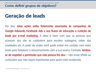 prof. Gustavo Zimmermann | contato@gust4vo.com
MKT Digital (Módulo 2) – Aula 2 – Como fazer Relatórios de Marketing Digital?
Como definir grupos de objetivos?
Geração de leads
Por isso, estas ações estão fortemente associadas às campanhas de
Google Adwords, Facebook Ads e aos fluxos de educação e nutrição de
leads por e-mail marketing. A ideia é fazer com que as pessoas que
acessam seu site se cadastrem para receber vantagens, saber das
novidades etc. A partir de então você pode entrar em contato com estes
leads para fortalecer o relacionamento com a sua marca. Contudo, lembre-
se de respeitar a permissão que esta pessoa lhe deu – não envie SPAM ou
conteúdos que não sejam importantes para quem está recebendo.
 