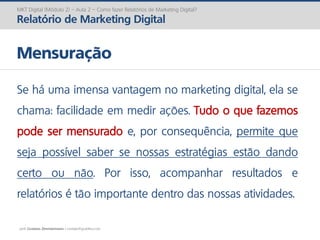 prof. Gustavo Zimmermann | contato@gust4vo.com
MKT Digital (Módulo 2) – Aula 2 – Como fazer Relatórios de Marketing Digital?
Relatório de Marketing Digital
Mensuração
Se há uma imensa vantagem no marketing digital, ela se
chama: facilidade em medir ações. Tudo o que fazemos
pode ser mensurado e, por consequência, permite que
seja possível saber se nossas estratégias estão dando
certo ou não. Por isso, acompanhar resultados e
relatórios é tão importante dentro das nossas atividades.
 