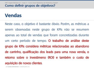 prof. Gustavo Zimmermann | contato@gust4vo.com
MKT Digital (Módulo 2) – Aula 2 – Como fazer Relatórios de Marketing Digital?
Como definir grupos de objetivos?
Vendas
Neste caso, o objetivo é bastante óbvio. Porém, as métricas a
serem observadas neste grupo de KPIs não se resumem
apenas ao total de vendas que foram concretizadas durante
um certo período de tempo. O trabalho de análise deste
grupo de KPIs considera métricas relacionadas ao abandono
de carrinho, qualificação dos leads para uma nova venda, o
retorno sobre o investimeno (ROI) e também o custo de
aquisição de novos clientes.
 