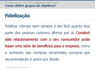 prof. Gustavo Zimmermann | contato@gust4vo.com
MKT Digital (Módulo 2) – Aula 2 – Como fazer Relatórios de Marketing Digital?
Como definir grupos de objetivos?
Fidelização
Fidelizar clientes nem sempre é tão fácil quanto boa
parte das pessoas costuma afirmar por aí. Construir
este relacionamento com o seu consumidor pode
trazer uma série de benefícios para a empresa, como
o aumento das compras recorrentes, compras por
recomendação e assim por diante.
 