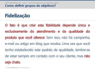 prof. Gustavo Zimmermann | contato@gust4vo.com
MKT Digital (Módulo 2) – Aula 2 – Como fazer Relatórios de Marketing Digital?
Como definir grupos de objetivos?
Fidelização
O fato é que criar esta fidelidade depende única e
exclusivamente do atendimento e da qualidade do
produto que você oferece. Sem isso, não há campanha,
e-mail ou artigo em blog que resolva. Uma vez que você
tenha estabelecido este padrão de qualidade, lembre-se
de estar sempre em contato com o seu cliente, mas não
seja chato.
 