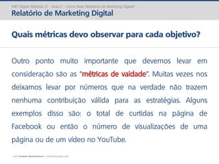 prof. Gustavo Zimmermann | contato@gust4vo.com
MKT Digital (Módulo 2) – Aula 2 – Como fazer Relatórios de Marketing Digital?
Relatório de Marketing Digital
Quais métricas devo observar para cada objetivo?
Outro ponto muito importante que devemos levar em
consideração são as “métricas de vaidade”. Muitas vezes nos
deixamos levar por números que na verdade não trazem
nenhuma contribuição válida para as estratégias. Alguns
exemplos disso são: o total de curtidas na página de
Facebook ou então o número de visualizações de uma
página ou de um vídeo no YouTube.
 