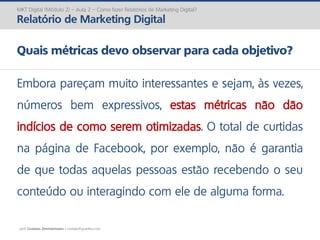 prof. Gustavo Zimmermann | contato@gust4vo.com
MKT Digital (Módulo 2) – Aula 2 – Como fazer Relatórios de Marketing Digital?
Relatório de Marketing Digital
Quais métricas devo observar para cada objetivo?
Embora pareçam muito interessantes e sejam, às vezes,
números bem expressivos, estas métricas não dão
indícios de como serem otimizadas. O total de curtidas
na página de Facebook, por exemplo, não é garantia
de que todas aquelas pessoas estão recebendo o seu
conteúdo ou interagindo com ele de alguma forma.
 