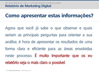 prof. Gustavo Zimmermann | contato@gust4vo.com
MKT Digital (Módulo 2) – Aula 2 – Como fazer Relatórios de Marketing Digital?
Relatório de Marketing Digital
Como apresentar estas informações?
Agora que você já sabe o que observar e quais
seriam as principais perguntas para orientar a sua
análise, é hora de apresentar os resultados de uma
forma clara e eficiente para as áreas envolvidas
neste processo. É muito importante que os eu
relatório seja o mais claro o possível.
 