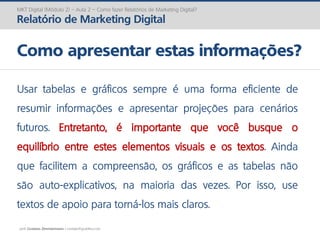 prof. Gustavo Zimmermann | contato@gust4vo.com
MKT Digital (Módulo 2) – Aula 2 – Como fazer Relatórios de Marketing Digital?
Relatório de Marketing Digital
Como apresentar estas informações?
Usar tabelas e gráficos sempre é uma forma eficiente de
resumir informações e apresentar projeções para cenários
futuros. Entretanto, é importante que você busque o
equilíbrio entre estes elementos visuais e os textos. Ainda
que facilitem a compreensão, os gráficos e as tabelas não
são auto-explicativos, na maioria das vezes. Por isso, use
textos de apoio para torná-los mais claros.
 