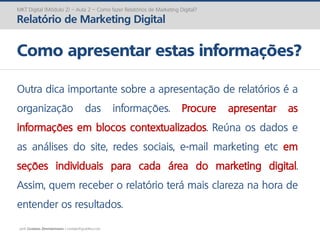 prof. Gustavo Zimmermann | contato@gust4vo.com
MKT Digital (Módulo 2) – Aula 2 – Como fazer Relatórios de Marketing Digital?
Relatório de Marketing Digital
Como apresentar estas informações?
Outra dica importante sobre a apresentação de relatórios é a
organização das informações. Procure apresentar as
informações em blocos contextualizados. Reúna os dados e
as análises do site, redes sociais, e-mail marketing etc em
seções individuais para cada área do marketing digital.
Assim, quem receber o relatório terá mais clareza na hora de
entender os resultados.
 