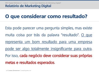 prof. Gustavo Zimmermann | contato@gust4vo.com
MKT Digital (Módulo 2) – Aula 2 – Como fazer Relatórios de Marketing Digital?
Relatório de Marketing Digital
O que considerar como resultado?
Esta pode parecer uma pergunta simples, mas existe
muita coisa por trás da palavra “resultado”. O que
representa um bom resultado para uma empresa
pode ser algo totalmente insignificante para outra.
Por isso, cada negócio deve considerar suas próprias
metas e resultados esperados.
 