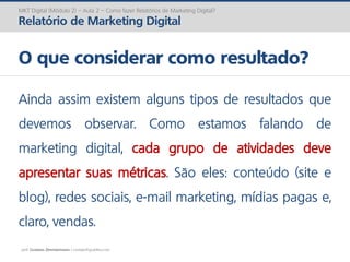 prof. Gustavo Zimmermann | contato@gust4vo.com
MKT Digital (Módulo 2) – Aula 2 – Como fazer Relatórios de Marketing Digital?
Relatório de Marketing Digital
O que considerar como resultado?
Ainda assim existem alguns tipos de resultados que
devemos observar. Como estamos falando de
marketing digital, cada grupo de atividades deve
apresentar suas métricas. São eles: conteúdo (site e
blog), redes sociais, e-mail marketing, mídias pagas e,
claro, vendas.
 