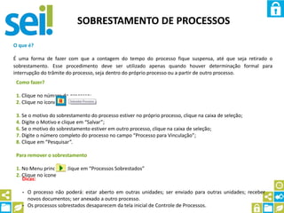 SOBRESTAMENTO DE PROCESSOS
O que é?
É uma forma de fazer com que a contagem do tempo do processo fique suspensa, até que seja retirado o
sobrestamento. Esse procedimento deve ser utilizado apenas quando houver determinação formal para
interrupção do trâmite do processo, seja dentro do próprio processo ou a partir de outro processo.
Como fazer?
1. Clique no número do processo;
2. Clique no ícone
3. Se o motivo do sobrestamento do processo estiver no próprio processo, clique na caixa de seleção;
4. Digite o Motivo e clique em “Salvar”;
6. Se o motivo do sobrestamento estiver em outro processo, clique na caixa de seleção;
7. Digite o número completo do processo no campo “Processo para Vinculação”;
8. Clique em “Pesquisar”.
Para remover o sobrestamento
1. No Menu principal, clique em “Processos Sobrestados”
2. Clique no ícone
Dicas:
- O processo não poderá: estar aberto em outras unidades; ser enviado para outras unidades; receber
novos documentos; ser anexado a outro processo.
- Os processos sobrestados desaparecem da tela inicial de Controle de Processos.
 