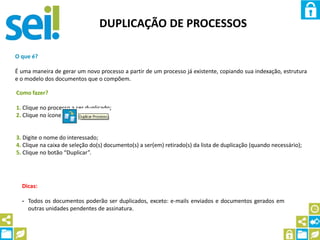 DUPLICAÇÃO DE PROCESSOS
O que é?
É uma maneira de gerar um novo processo a partir de um processo já existente, copiando sua indexação, estrutura
e o modelo dos documentos que o compõem.
Como fazer?
1. Clique no processo a ser duplicado;
2. Clique no ícone
3. Digite o nome do interessado;
4. Clique na caixa de seleção do(s) documento(s) a ser(em) retirado(s) da lista de duplicação (quando necessário);
5. Clique no botão “Duplicar”.
Dicas:
- Todos os documentos poderão ser duplicados, exceto: e-mails enviados e documentos gerados em
outras unidades pendentes de assinatura.
 