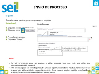 ENVIO DE PROCESSO
O que é?
É uma forma de tramitar o processo para outras unidades.
Como fazer?
1. Clique no processo a ser enviado;
2. Clique no ícone
3. Preencher os campos;
4. Clique em “Enviar”.
Unidade(s) de
destino
Dicas:
- No sei! o processo pode ser enviado a várias unidades, para que cada uma delas atue
simultaneamente no processo.
- Um processo pode ser enviado para outra unidade e permanecer aberto na atual. Também pode ser
enviado para várias unidades concomitantemente. Desse modo, é possível a edição e verificação de
atualizações em mais de uma unidade ao mesmo tempo.
Sinaliza ao destinatário a data em que
processo precisa ser devolvido
 