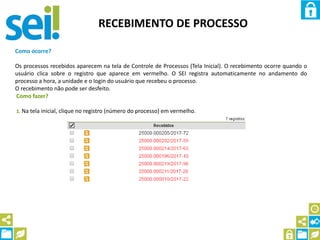 RECEBIMENTO DE PROCESSO
Como ocorre?
Os processos recebidos aparecem na tela de Controle de Processos (Tela Inicial). O recebimento ocorre quando o
usuário clica sobre o registro que aparece em vermelho. O SEI registra automaticamente no andamento do
processo a hora, a unidade e o login do usuário que recebeu o processo.
O recebimento não pode ser desfeito.
Como fazer?
1. Na tela inicial, clique no registro (número do processo) em vermelho.
 