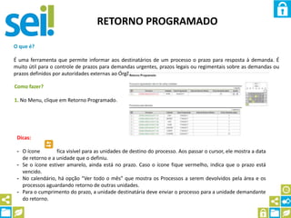 RETORNO PROGRAMADO
O que é?
É uma ferramenta que permite informar aos destinatários de um processo o prazo para resposta à demanda. É
muito útil para o controle de prazos para demandas urgentes, prazos legais ou regimentais sobre as demandas ou
prazos definidos por autoridades externas ao Órgão.
Como fazer?
1. No Menu, clique em Retorno Programado.
Dicas:
- O ícone fica visível para as unidades de destino do processo. Aos passar o cursor, ele mostra a data
de retorno e a unidade que o definiu.
- Se o ícone estiver amarelo, ainda está no prazo. Caso o ícone fique vermelho, indica que o prazo está
vencido.
- No calendário, há opção “Ver todo o mês” que mostra os Processos a serem devolvidos pela área e os
processos aguardando retorno de outras unidades.
- Para o cumprimento do prazo, a unidade destinatária deve enviar o processo para a unidade demandante
do retorno.
 