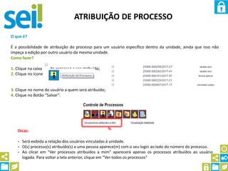 ATRIBUIÇÃO DE PROCESSO
O que é?
É a possibilidade de atribuição do processo para um usuário específico dentro da unidade, ainda que isso não
impeça a edição por outro usuário da mesma unidade.
Como fazer?
1. Clique na caixa do processo a ser atribuído;
2. Clique no ícone
3. Clique no nome do usuário a quem será atribuído;
4. Clique no Botão “Salvar”.
Dicas:
- Será exibida a relação dos usuários vinculadas à unidade.
- O(s) processo(s) atribuído(s) a uma pessoa aparece(m) com o seu login ao lado do número do processo.
- Ao clicar em “Ver processos atribuídos a mim” aparecerá apenas os processos atribuídos ao usuário
logado. Para voltar a tela anterior, clique em “Ver todos os processos”
 