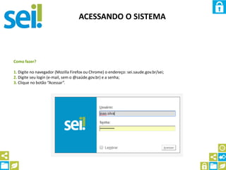 ACESSANDO O SISTEMA
Como fazer?
1. Digite no navegador (Mozilla Firefox ou Chrome) o endereço: sei.saude.gov.br/sei;
2. Digite seu login (e-mail, sem o @saúde.gov.br) e a senha;
3. Clique no botão “Acessar”.
 
