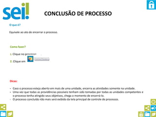CONCLUSÃO DE PROCESSO
O que é?
Equivale ao ato de encerrar o processo.
Como fazer?
1. Clique no processo;
2. Clique em
Dicas:
- Caso o processo esteja aberto em mais de uma unidade, encerra as atividades somente na unidade.
- Uma vez que todas as providências possíveis tenham sido tomadas por todas as unidades competentes e
o processo tenha atingido seus objetivos, chega o momento de encerrá-lo.
- O processo concluído não mais será exibido da tela principal de controle de processos.
 