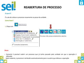 REABERTURA DE PROCESSO
O que é?
É o ato de colocar o processo novamente na posse da unidade.
Como fazer?
1. Clique em
Dicas:
- Somente é possível reabrir um processo que já tenha passado pela unidade em que a operação é
efetuada.
- Após reaberto, o processo é atribuído automaticamente para o usuário que efetuou a operação.
 