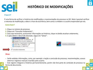 HISTÓRICO DE MODIFICAÇÕES
O que é?
É uma forma de verificar o histórico de modificações e movimentações do processo no SEI. Nele é possível verificar
a natureza da modificação, a data e a hora da ocorrência, bem como a unidade e o usuário responsável por ela.
Como fazer?
1. Clique no número do processo;
2. Clique em “Consultar Andamento”;
3. Caso seja necessário, acrescentar informações no histórico, clique no botão atualizar andamento;
4. E após digitar a descrição desejada, clique em “Salvar”.
Dicas:
- Serão exibidas informações, como, por exemplo: criação e conclusão do processo, movimentações, acesso
externo e registros manuais inseridos pelo usuário.
- Este registro integrará o histórico permanentemente, porém não fará parte do conteúdo do processo na
forma de documento.
 