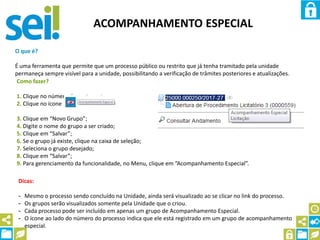 ACOMPANHAMENTO ESPECIAL
O que é?
É uma ferramenta que permite que um processo público ou restrito que já tenha tramitado pela unidade
permaneça sempre visível para a unidade, possibilitando a verificação de trâmites posteriores e atualizações.
Como fazer?
1. Clique no número do processo;
2. Clique no ícone
3. Clique em “Novo Grupo”;
4. Digite o nome do grupo a ser criado;
5. Clique em “Salvar”;
6. Se o grupo já existe, clique na caixa de seleção;
7. Seleciona o grupo desejado;
8. Clique em “Salvar”;
9. Para gerenciamento da funcionalidade, no Menu, clique em “Acompanhamento Especial”.
Dicas:
- Mesmo o processo sendo concluído na Unidade, ainda será visualizado ao se clicar no link do processo.
- Os grupos serão visualizados somente pela Unidade que o criou.
- Cada processo pode ser incluído em apenas um grupo de Acompanhamento Especial.
- O ícone ao lado do número do processo indica que ele está registrado em um grupo de acompanhamento
especial.
 