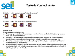 Teste de Conhecimento
1) Escolha o botão que representa o “incluir documento”
a) b) c) d)
2) Escolha o botão que representa o “enviar processo”:
a) b) c) d)
Questão extra
3) Assinale a alternativa incorreta:
a. Retorno programado é uma ferramenta que permite informar aos destinatários de um processo o
prazo para resposta à demanda.
b. No histórico de modificações é possível verificar a natureza da modificação, a data e a hora da
ocorrência, entretanto, não permite identificar a unidade e o usuário responsável por ela.
c. Anotações em processos são informações de livre preenchimento, que podem ser inseridas em um
ou mais processo ao mesmo tempo.
d. Acompanhamento especial é uma ferramenta que permite que um processo público ou restrito que
já tenha tramitado pela unidade permaneça sempre visível para esta, possibilitando a verificação de
trâmites posteriores e atualizações.
 