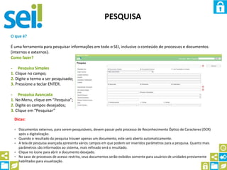 PESQUISA
O que é?
É uma ferramenta para pesquisar informações em todo o SEI, inclusive o conteúdo de processos e documentos
(internos e externos).
Como fazer?
- Pesquisa Simples
1. Clique no campo;
2. Digite o termo a ser pesquisado;
3. Pressione a teclar ENTER.
- Pesquisa Avançada
1. No Menu, clique em “Pesquisa”;
2. Digite os campos desejados;
3. Clique em “Pesquisar”
Dicas:
- Documentos externos, para serem pesquisáveis, devem passar pelo processo de Reconhecimento Óptico de Caracteres (OCR)
após a digitalização.
- Quando o resultado da pesquisa trouxer apenas um documento, este será aberto automaticamente.
- A tela de pesquisa avançada apresenta vários campos em que podem ser inseridos parâmetros para a pesquisa. Quanto mais
parâmetros são informados ao sistema, mais refinado será o resultado.
- Clique no ícone para abrir o documento desejado.
- No caso de processos de acesso restrito, seus documentos serão exibidos somente para usuários de unidades previamente
habilitadas para visualização.
 