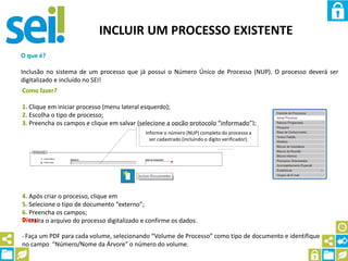 INCLUIR UM PROCESSO EXISTENTE
O que é?
Inclusão no sistema de um processo que já possui o Número Único de Processo (NUP). O processo deverá ser
digitalizado e incluído no SEI!
Como fazer?
1. Clique em iniciar processo (menu lateral esquerdo);
2. Escolha o tipo de processo;
3. Preencha os campos e clique em salvar (selecione a opção protocolo “informado”);
4. Após criar o processo, clique em
5. Selecione o tipo de documento “externo”;
6. Preencha os campos;
7. Insira o arquivo do processo digitalizado e confirme os dados.
Informe o número (NUP) completo do processo a
ser cadastrado (incluindo o dígito verificador).
Dicas:
- Faça um PDF para cada volume, selecionando “Volume de Processo” como tipo de documento e identifique
no campo “Número/Nome da Árvore” o número do volume.
 