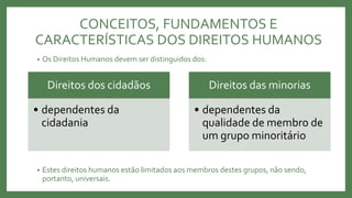 • Os Direitos Humanos devem ser distinguidos dos:
• Estes direitos humanos estão limitados aos membros destes grupos, não sendo,
portanto, universais.
Direitos dos cidadãos
• dependentes da
cidadania
Direitos das minorias
• dependentes da
qualidade de membro de
um grupo minoritário
CONCEITOS, FUNDAMENTOS E
CARACTERÍSTICAS DOS DIREITOS HUMANOS
 