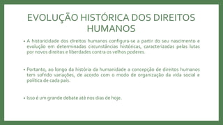 EVOLUÇÃO HISTÓRICA DOS DIREITOS
HUMANOS
• A historicidade dos direitos humanos configura-se a partir do seu nascimento e
evolução em determinadas circunstâncias históricas, caracterizadas pelas lutas
por novos direitos e liberdades contra os velhos poderes.
• Portanto, ao longo da história da humanidade a concepção de direitos humanos
tem sofrido variações, de acordo com o modo de organização da vida social e
política de cada país.
• Isso é um grande debate até nos dias de hoje.
 