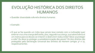 EVOLUÇÃO HISTÓRICA DOS DIREITOS
HUMANOS
• Questão: diversidade cultural e direitos humanos
• Exemplo:
• O que se faz quando um índio (que jamais teve contato com a civilização) quer
enterrar viva uma criança deficiente, pois, segundo sua crença, sua sobrevivência é
um motivo para os deuses se irritarem e destruírem toda a tribo? Deve-se proteger
a vida? Ou deve-se proteger a autodeterminação dos povos? Os dois direitos são
protegidos pela Declaração Universal dos Direitos do Homem (artigos 3º e 27,
respectivamente).
 