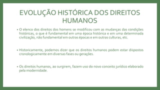 EVOLUÇÃO HISTÓRICA DOS DIREITOS
HUMANOS
• O elenco dos direitos dos homens se modificou com as mudanças das condições
históricas, o que é fundamental em uma época histórica e em uma determinada
civilização, não fundamental em outras épocas e em outras culturas, etc.
• Historicamente, podemos dizer que os direitos humanos podem estar dispostos
cronologicamente em diversas fases ou gerações.
• Os direitos humanos, ao surgirem, fazem uso do novo conceito jurídico elaborado
pela modernidade.
 