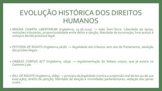 EVOLUÇÃO HISTÓRICA DOS DIREITOS
HUMANOS
• MAGNA CHARTA LIBERTARUM (Inglaterra, 15.06.1215) → João Sem-Terra. Liberdade da Igreja,
restrições tributárias, proporcionalidade entre delito e sanção, liberdade de locomoção, livre acesso à
Justiça e devido processo legal.
• PETITION OF RIGHTS (Inglaterra,1628) → ilegalidade dos tributos sem ato do Parlamento; abolição
das prisões ilegais.
• HABEAS CORPUS ACT (Inglaterra, 1679) → regulamentação do habeas corpus, que já existia na
Common Law.
• BILL OF RIGHTS (Inglaterra, 1689) → princípio da legalidade (contra a suspensão real de leis ou de sua
execução); direito de petição; liberdade de eleição e imunidades parlamentares; vedação das penas
cruéis.
 