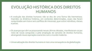 EVOLUÇÃO HISTÓRICA DOS DIREITOS
HUMANOS
• A evolução dos direitos humanos não se deu de uma forma tão harmoniosa.
Inseridos na dinâmica histórica, em contextos determinados, esses não foram
conquistados sem luta e sem conflitos de interesses, quer entre indivíduos, classes
e países.
• Os avanços que vêm se processando nessas últimas décadas, manifestaram-se por
meio de novas conquistas e pela ampliação do conceito de direitos humanos,
abrangendo novas aspirações coerentes com o mundo moderno.
• Universalização dos direitos humanos é mais uma consequência da globalização.
 